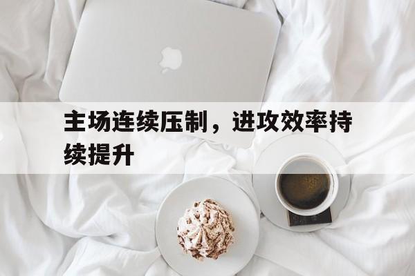 澳门新葡京娱乐城官网_主场连续压制，进攻效率持续提升(主场连续压制,进攻效率持续提升的例子)